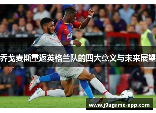 乔戈麦斯重返英格兰队的四大意义与未来展望