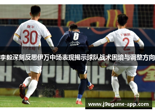 李毅深刻反思伊万中场表现揭示球队战术困境与调整方向