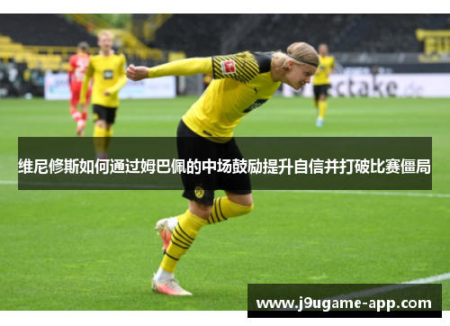 维尼修斯如何通过姆巴佩的中场鼓励提升自信并打破比赛僵局