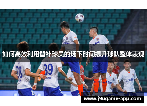 如何高效利用替补球员的场下时间提升球队整体表现